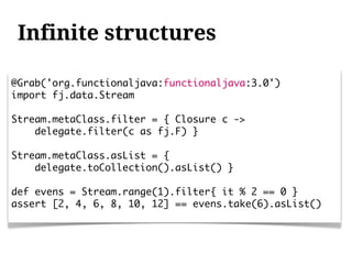 Infinite structures

@Grab('org.functionaljava:functionaljava:3.0')
import fj.data.Stream

Stream.metaClass.filter = { Closure c ->
    delegate.filter(c as fj.F) }

Stream.metaClass.asList = {
    delegate.toCollection().asList() }

def evens = Stream.range(1).filter{ it % 2 == 0 }
assert [2, 4, 6, 8, 10, 12] == evens.take(6).asList()
 