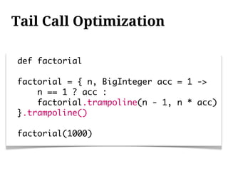 Tail Call Optimization

def factorial

factorial = { n, BigInteger acc = 1 ->
    n == 1 ? acc :
    factorial.trampoline(n - 1, n * acc)
}.trampoline()

factorial(1000)
 