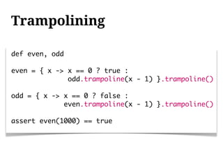 Trampolining

def even, odd

even = { x -> x == 0 ? true :
              odd.trampoline(x - 1) }.trampoline()

odd = { x -> x == 0 ? false :
             even.trampoline(x - 1) }.trampoline()

assert even(1000) == true
 