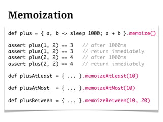 Memoization
def plus = { a, b -> sleep 1000; a + b }.memoize()

assert   plus(1,   2)   ==   3   //   after 1000ms
assert   plus(1,   2)   ==   3   //   return immediately
assert   plus(2,   2)   ==   4   //   after 1000ms
assert   plus(2,   2)   ==   4   //   return immediately

def plusAtLeast = { ... }.memoizeAtLeast(10)

def plusAtMost      = { ... }.memoizeAtMost(10)

def plusBetween = { ... }.memoizeBetween(10, 20)
 