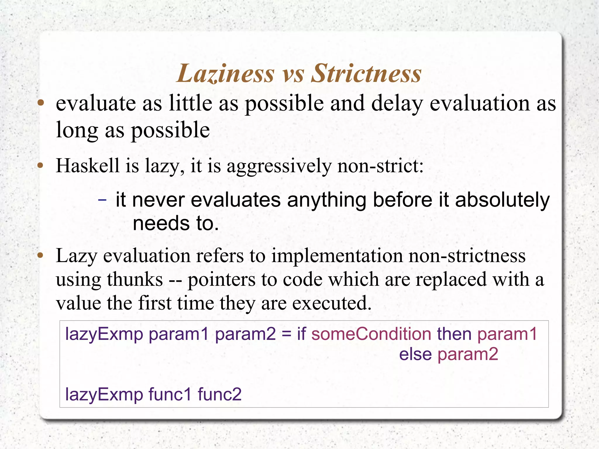 Laziness vs Strictness
● evaluate as little as possible and delay evaluation as
long as possible
● Haskell is lazy, it is aggressively non-strict:
– it never evaluates anything before it absolutely
needs to.
● Lazy evaluation refers to implementation non-strictness
using thunks -- pointers to code which are replaced with a
value the first time they are executed.
lazyExmp param1 param2 = if someCondition then param1
else param2
lazyExmp func1 func2
 
