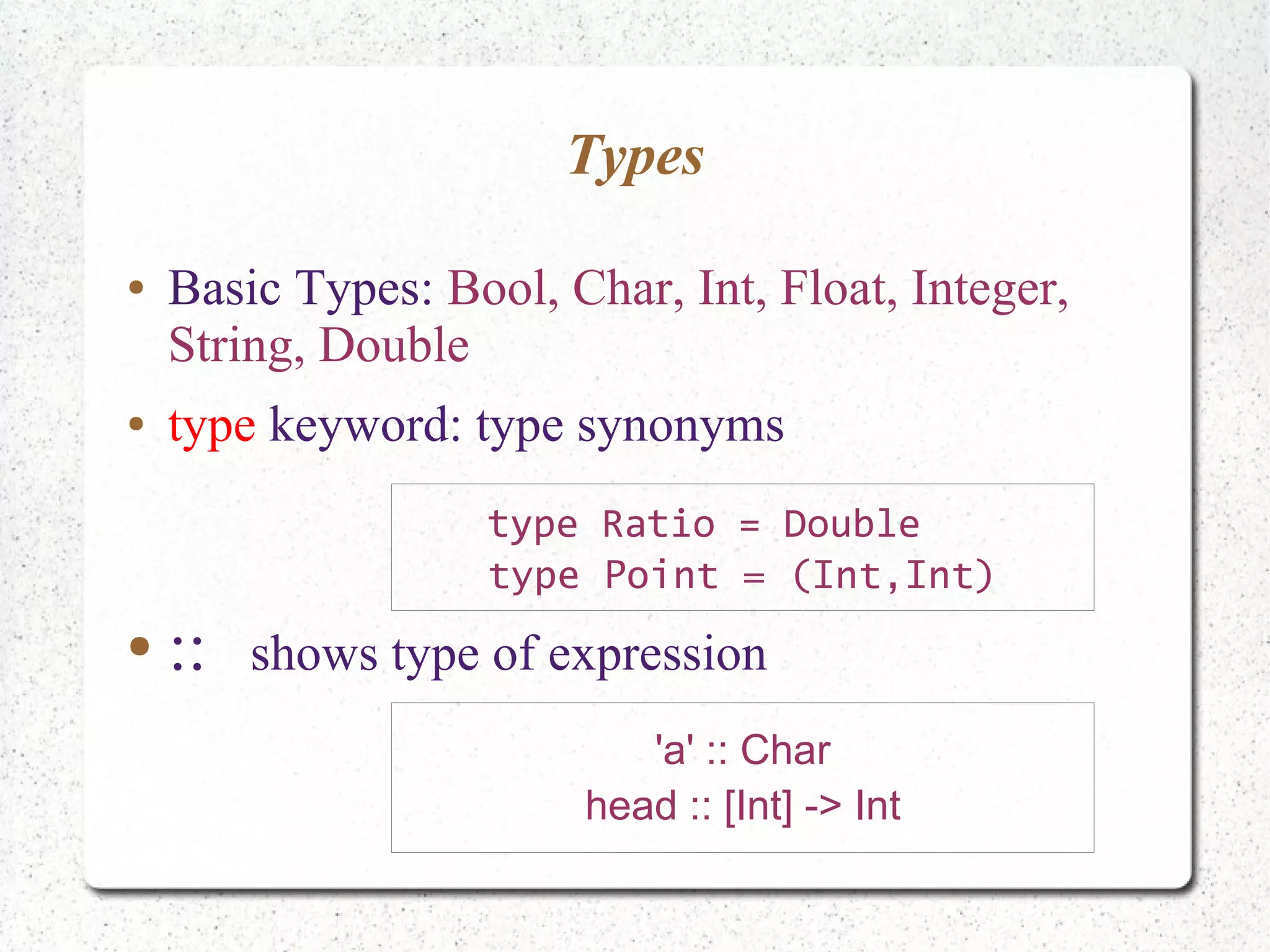 Types
● Basic Types: Bool, Char, Int, Float, Integer,
String, Double
● type keyword: type synonyms
● :: shows type of expression
'a' :: Char
head :: [Int] -> Int
type Ratio = Double
type Point = (Int,Int)
 