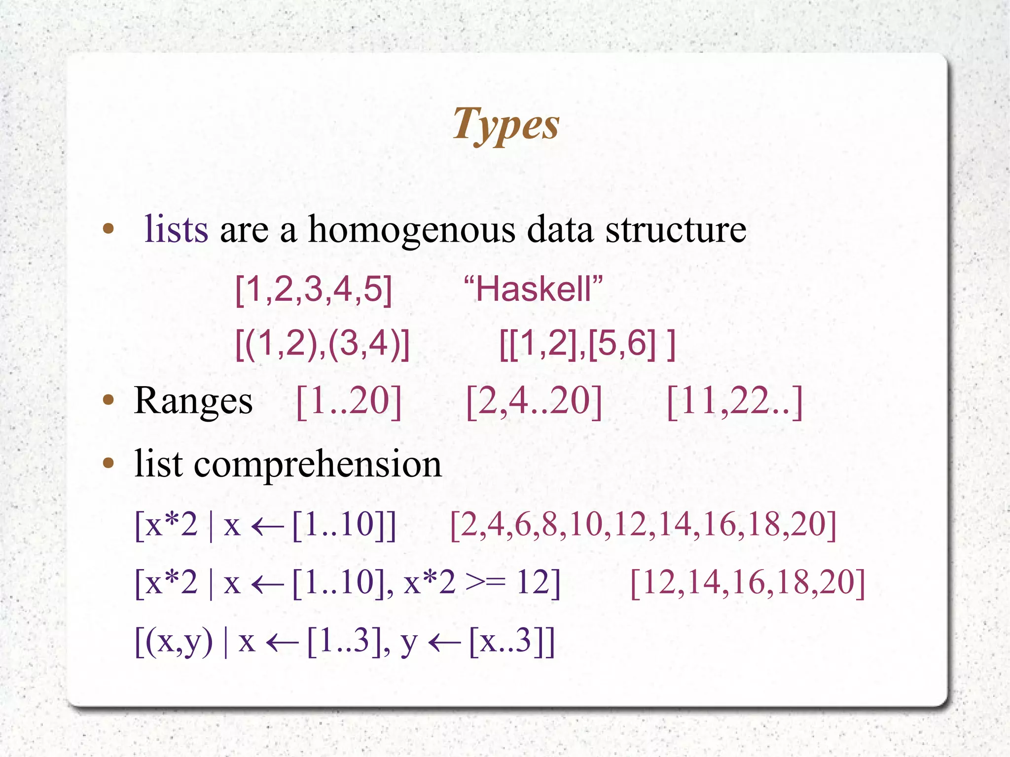 Types
● lists are a homogenous data structure
[1,2,3,4,5] “Haskell”
[(1,2),(3,4)] [[1,2],[5,6] ]
● Ranges [1..20] [2,4..20] [11,22..]
● list comprehension
[x*2 | x [1..10]] [2,4,6,8,10,12,14,16,18,20]
[x*2 | x [1..10], x*2 >= 12] [12,14,16,18,20]
[(x,y) | x [1..3], y [x..3]] 
 
