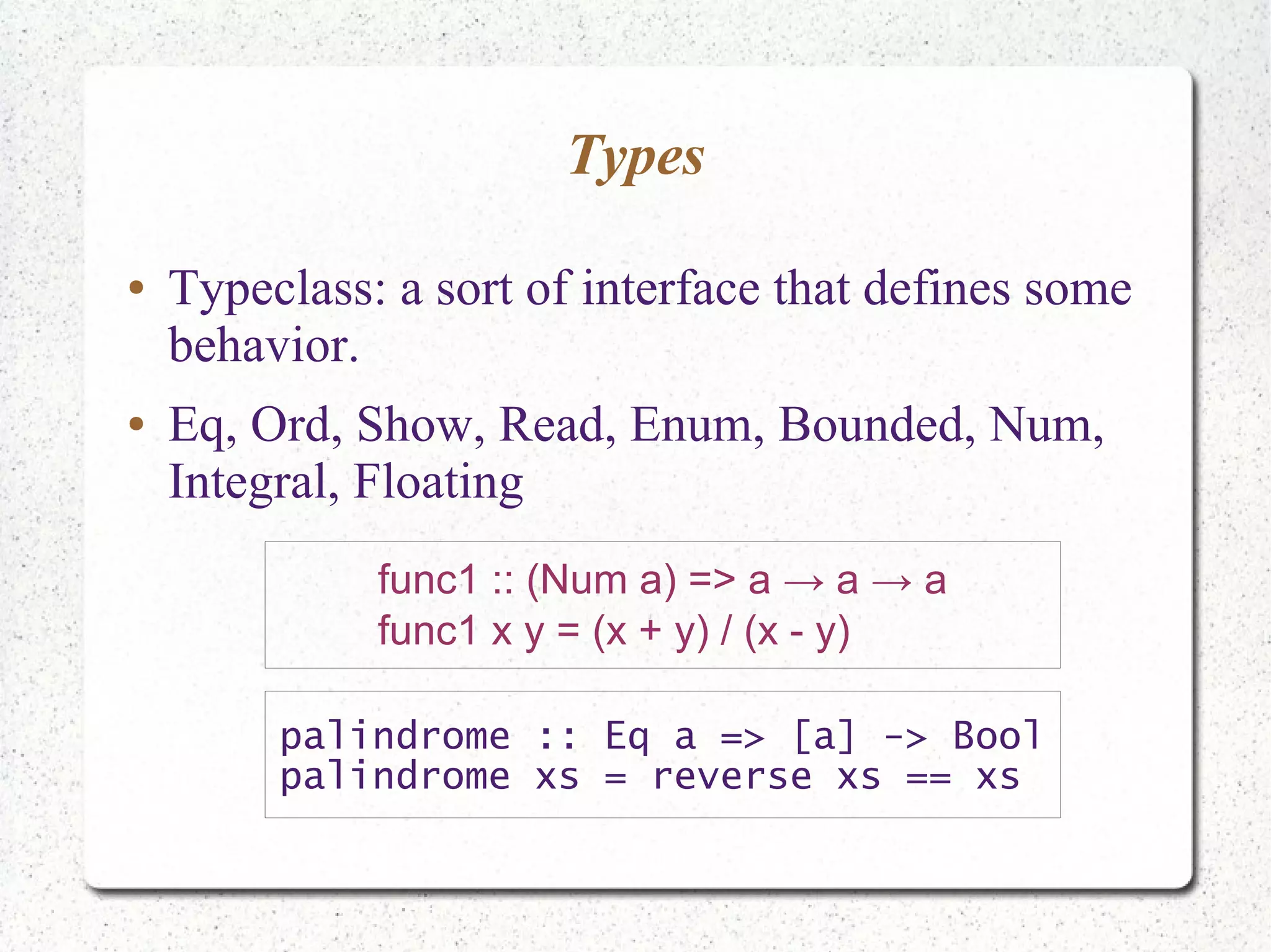 Types
● Typeclass: a sort of interface that defines some
behavior.
● Eq, Ord, Show, Read, Enum, Bounded, Num,
Integral, Floating
func1 :: (Num a) => a → a → a
func1 x y = (x + y) / (x - y)
palindrome :: Eq a => [a] -> Bool
palindrome xs = reverse xs == xs
 