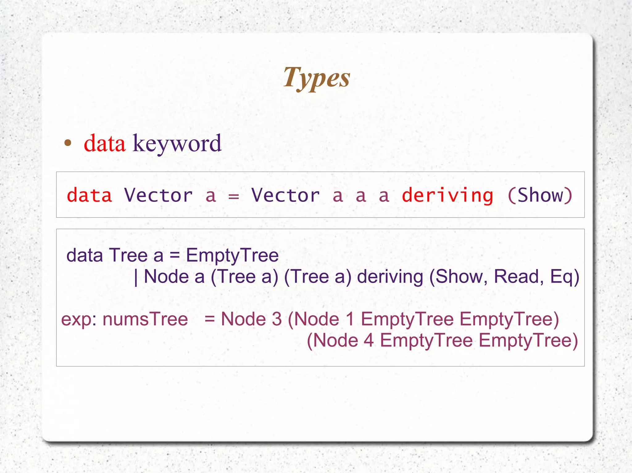 Types
● data keyword
data Vector a = Vector a a a deriving (Show)
data Tree a = EmptyTree
| Node a (Tree a) (Tree a) deriving (Show, Read, Eq)
exp: numsTree = Node 3 (Node 1 EmptyTree EmptyTree)
(Node 4 EmptyTree EmptyTree)
 