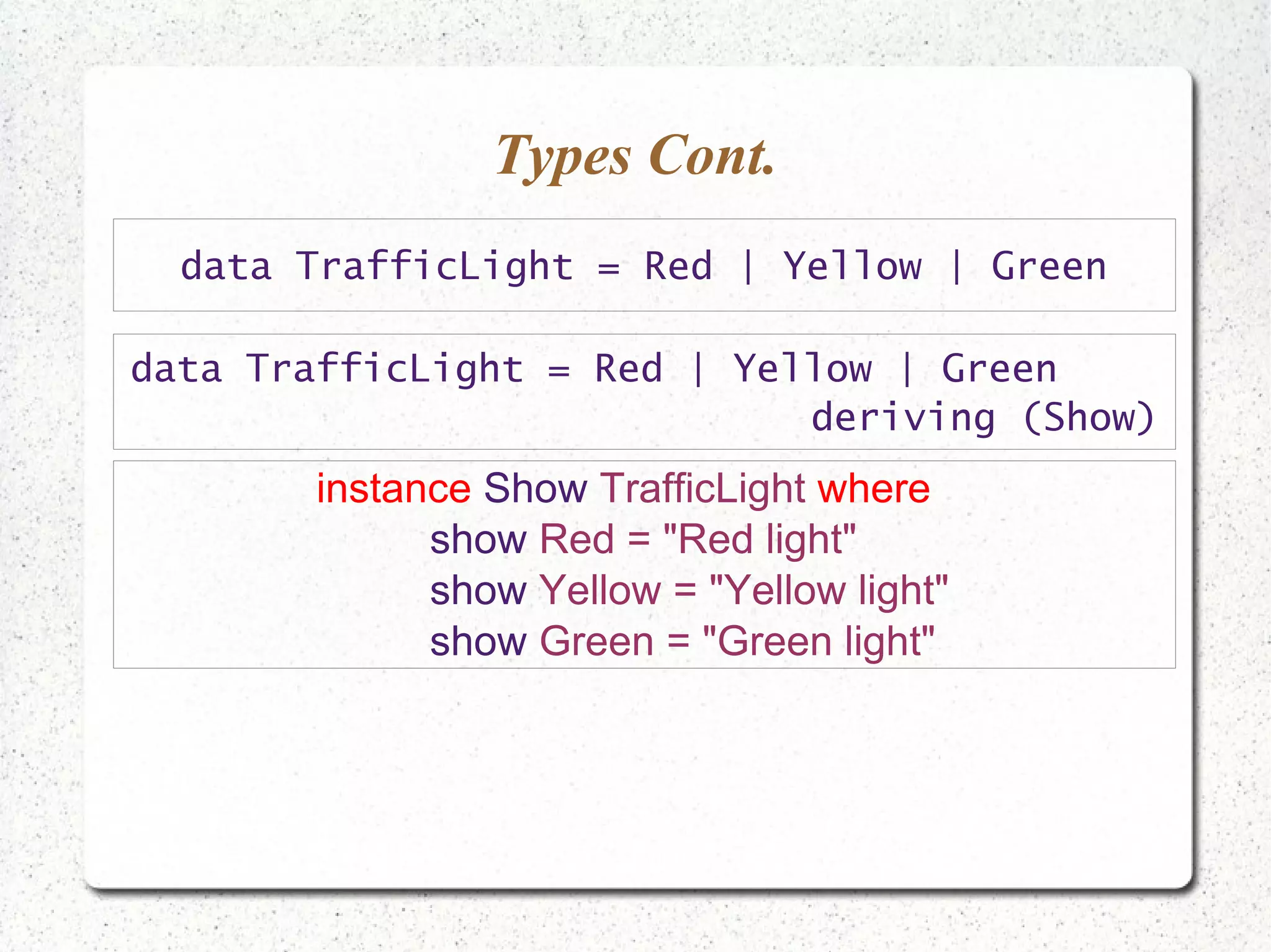 Types Cont.
data TrafficLight = Red | Yellow | Green
instance Show TrafficLight where
show Red = "Red light"
show Yellow = "Yellow light"
show Green = "Green light"
data TrafficLight = Red | Yellow | Green
deriving (Show)
 