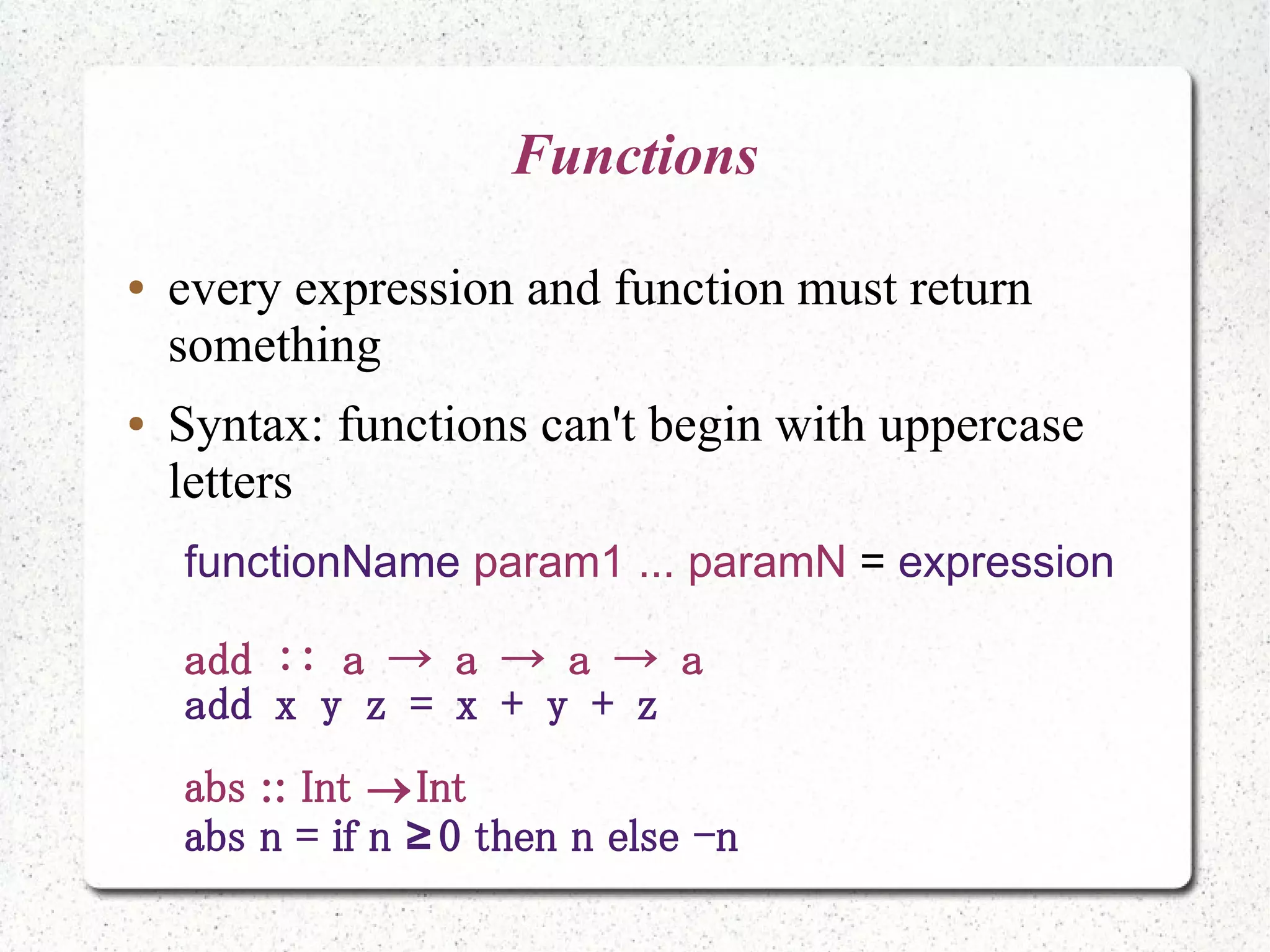 Functions
● every expression and function must return
something
● Syntax: functions can't begin with uppercase
letters
functionName param1 ... paramN = expression
add :: a → a → a → a
add x y z = x + y + z
abs :: Int Int
abs n = if n 0 then n else -n≥
 