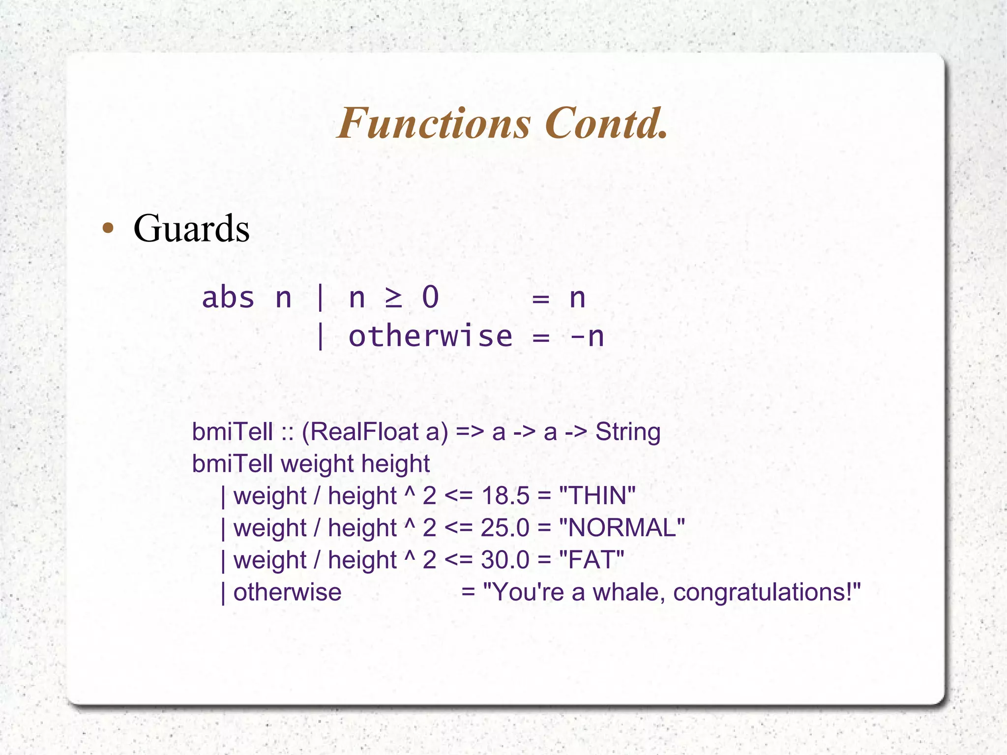 Functions Contd.
● Guards
abs n | n ≥ 0 = n
| otherwise = -n
bmiTell :: (RealFloat a) => a -> a -> String
bmiTell weight height
| weight / height ^ 2 <= 18.5 = "THIN"
| weight / height ^ 2 <= 25.0 = "NORMAL"
| weight / height ^ 2 <= 30.0 = "FAT"
| otherwise = "You're a whale, congratulations!"
 