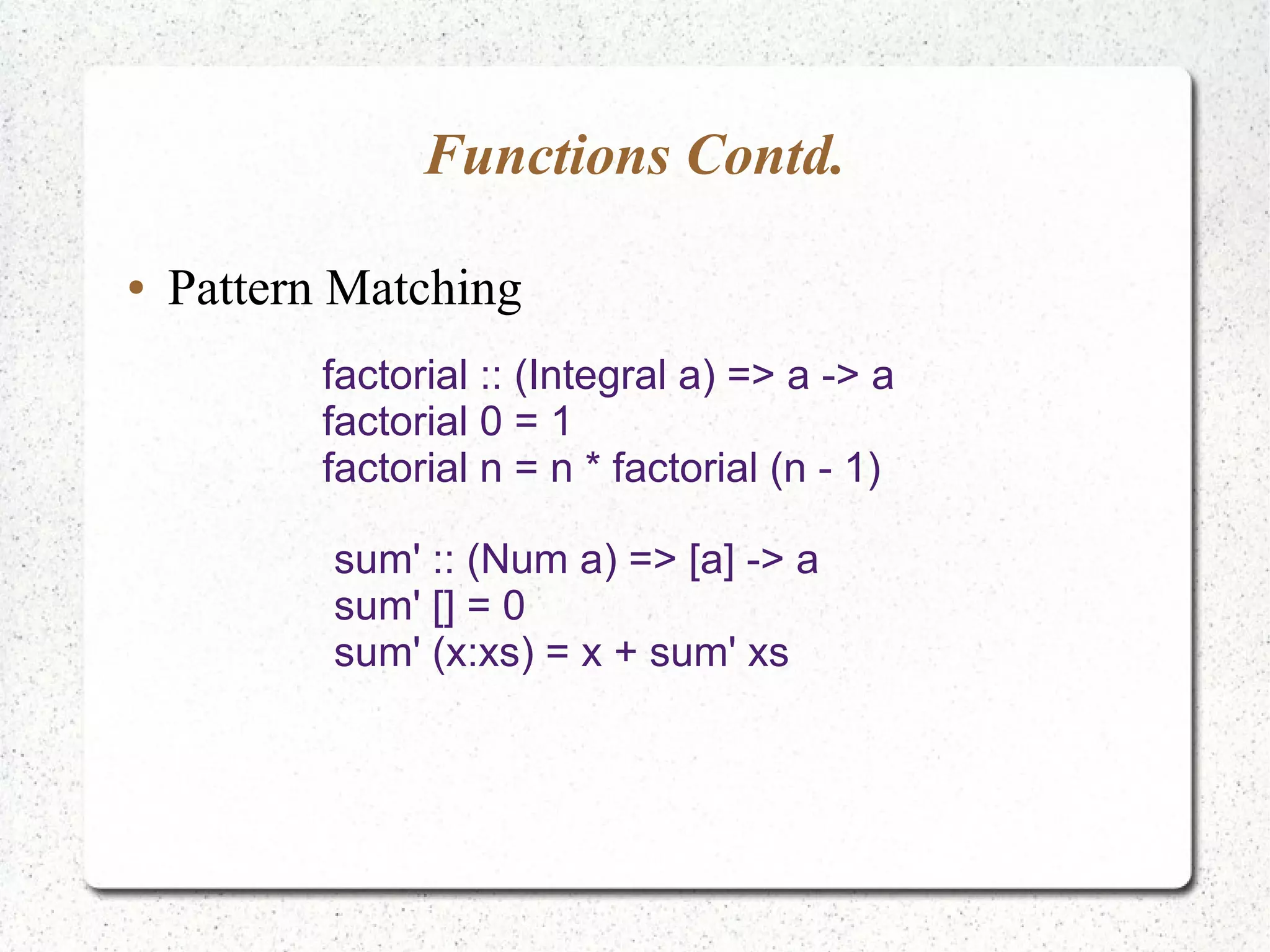 Functions Contd.
● Pattern Matching
factorial :: (Integral a) => a -> a
factorial 0 = 1
factorial n = n * factorial (n - 1)
sum' :: (Num a) => [a] -> a
sum' [] = 0
sum' (x:xs) = x + sum' xs
 