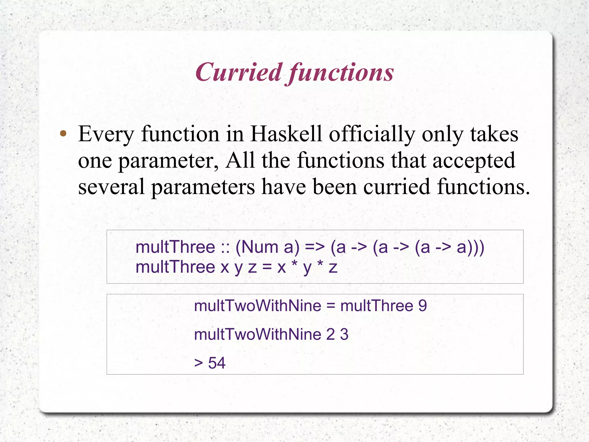 Curried functions
● Every function in Haskell officially only takes
one parameter, All the functions that accepted
several parameters have been curried functions.
multTwoWithNine = multThree 9
multTwoWithNine 2 3
> 54
multThree :: (Num a) => (a -> (a -> (a -> a)))
multThree x y z = x * y * z
 