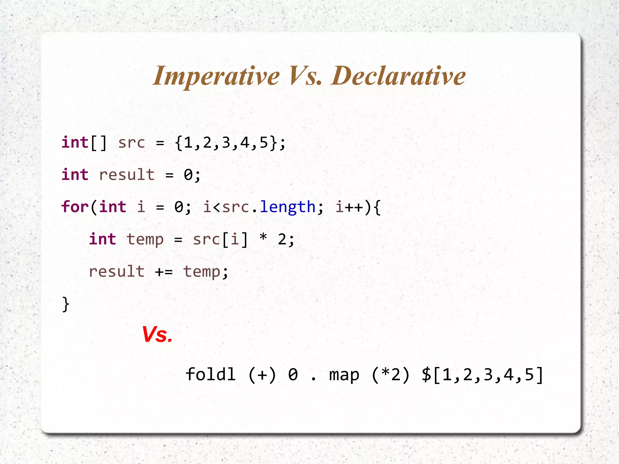 Imperative Vs. Declarative
int[] src = {1,2,3,4,5};
int result = 0;
for(int i = 0; i<src.length; i++){
int temp = src[i] * 2;
result += temp;
}
foldl (+) 0 . map (*2) $[1,2,3,4,5]
Vs.
 