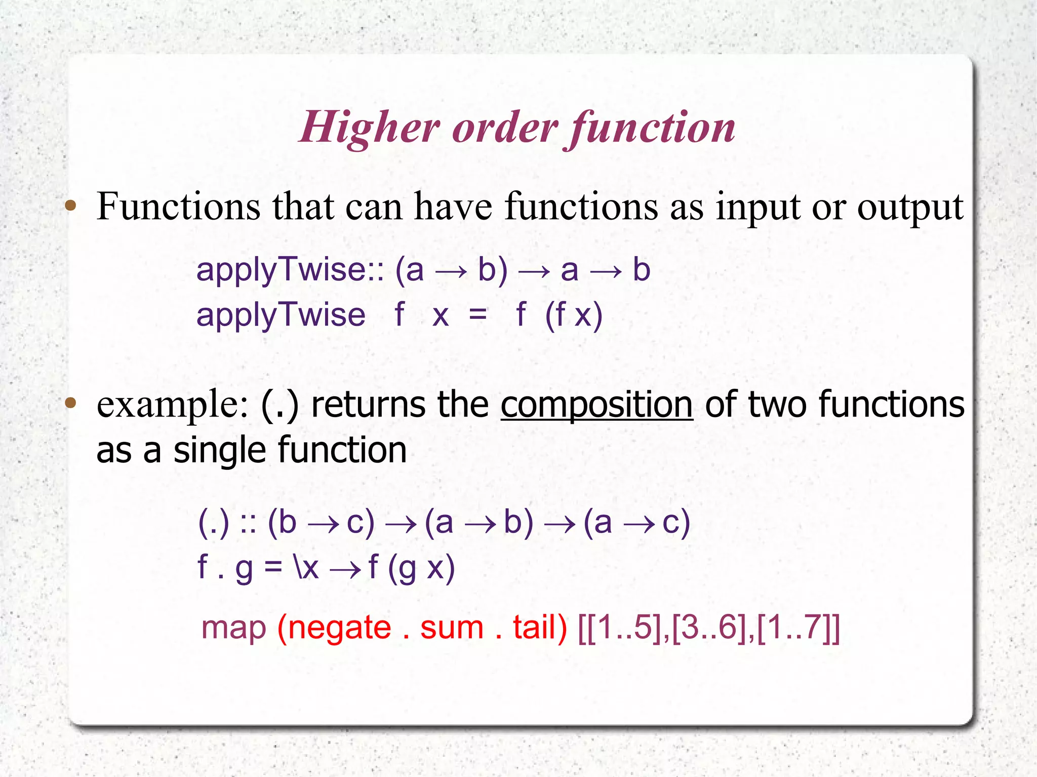 Higher order function
● Functions that can have functions as input or output
applyTwise:: (a → b) → a → b
applyTwise f x = f (f x)
(.) :: (b c) (a b) (a c)    
f . g = x f (g x)
● example: (.) returns the composition of two functions
as a single function
map (negate . sum . tail) [[1..5],[3..6],[1..7]]
 