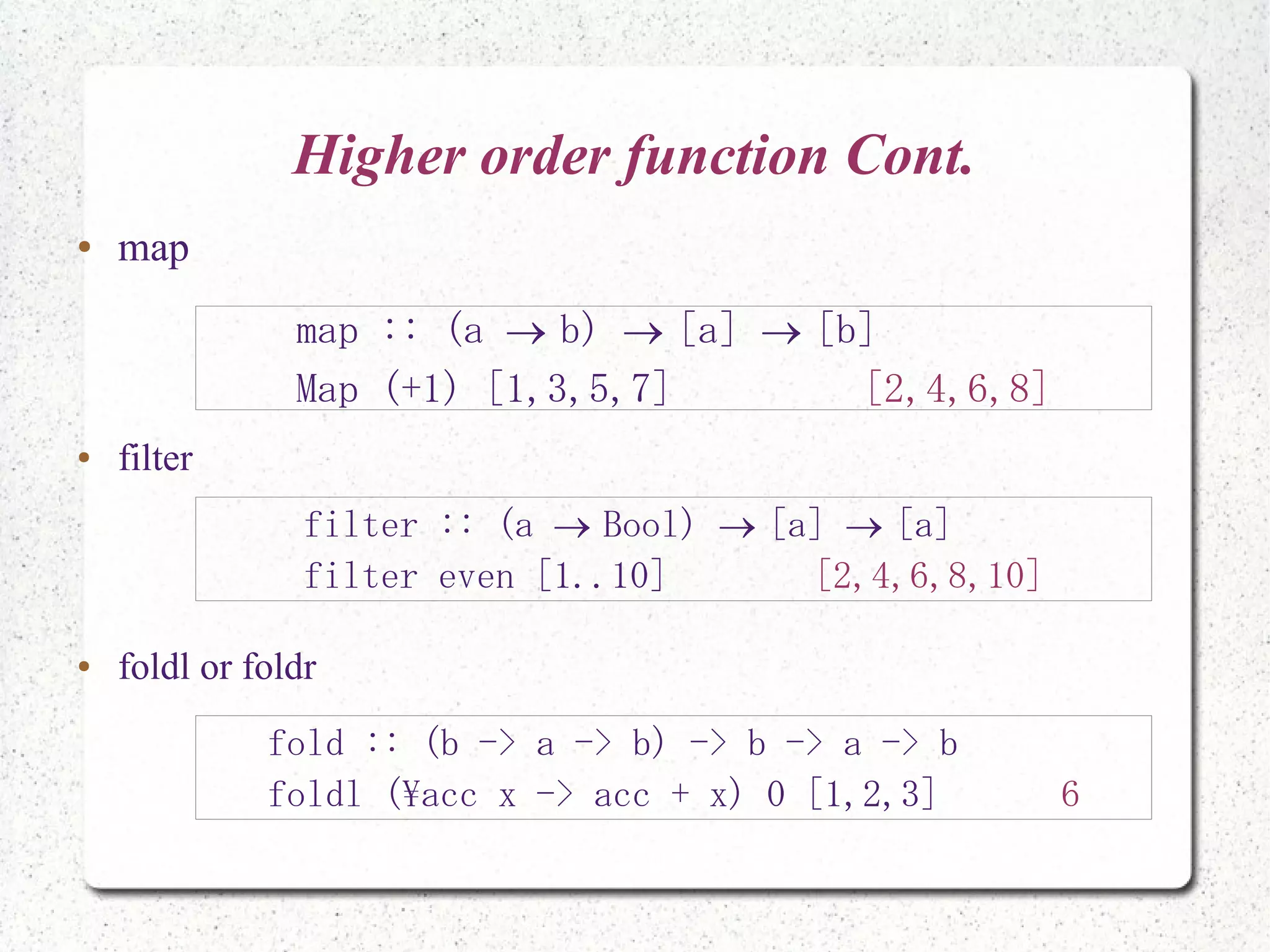 Higher order function Cont.
● map
● filter
● foldl or foldr
map :: (a b) [a] [b]  
Map (+1) [1,3,5,7] [2,4,6,8]
filter :: (a Bool) [a] [a]  
filter even [1..10] [2,4,6,8,10]
fold :: (b -> a -> b) -> b -> a -> b
foldl (acc x -> acc + x) 0 [1,2,3] 6
 
