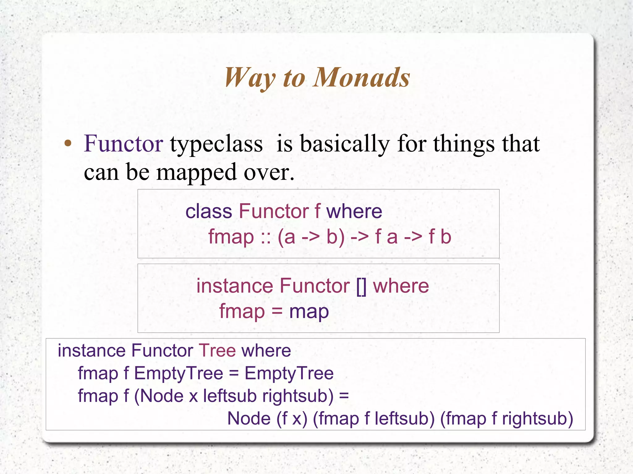 Way to Monads
● Functor typeclass is basically for things that
can be mapped over.
class Functor f where
fmap :: (a -> b) -> f a -> f b
instance Functor [] where
fmap = map
instance Functor Tree where
fmap f EmptyTree = EmptyTree
fmap f (Node x leftsub rightsub) =
Node (f x) (fmap f leftsub) (fmap f rightsub)
 