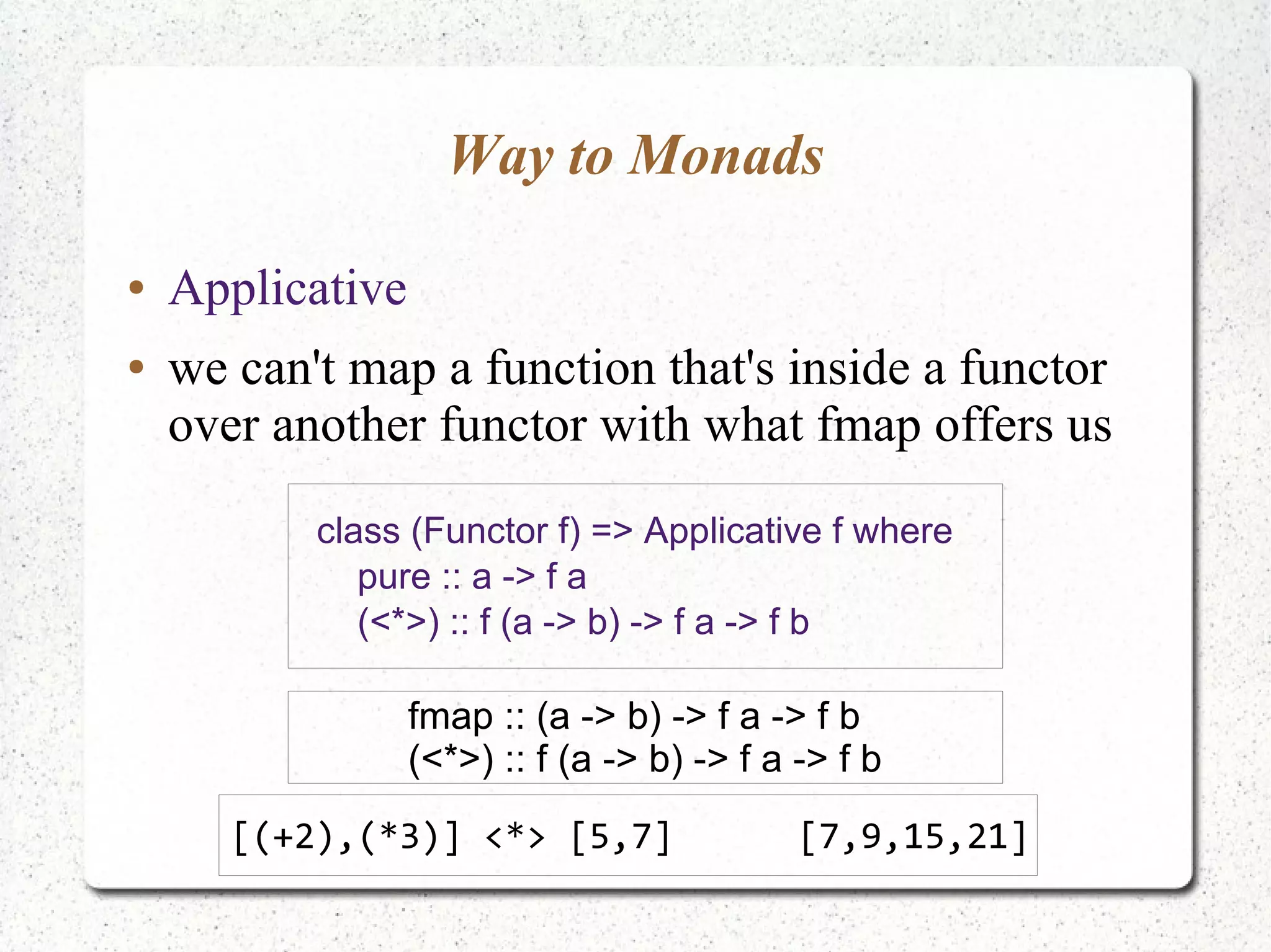 Way to Monads
● Applicative
● we can't map a function that's inside a functor
over another functor with what fmap offers us
class (Functor f) => Applicative f where
pure :: a -> f a
(<*>) :: f (a -> b) -> f a -> f b
fmap :: (a -> b) -> f a -> f b
(<*>) :: f (a -> b) -> f a -> f b
[(+2),(*3)] <*> [5,7] [7,9,15,21]
 