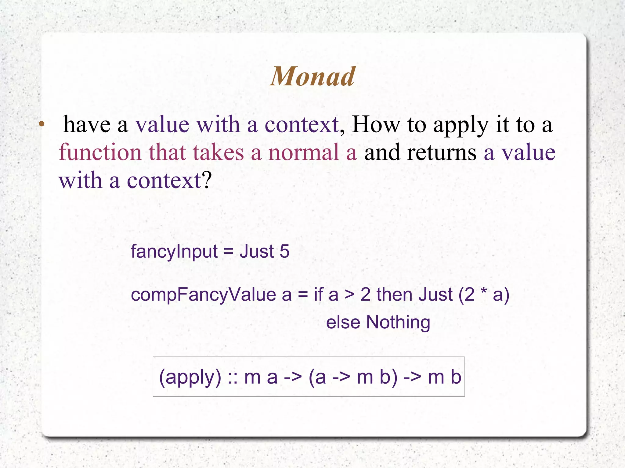Monad
●
have a value with a context, How to apply it to a
function that takes a normal a and returns a value
with a context?
fancyInput = Just 5
compFancyValue a = if a > 2 then Just (2 * a)
else Nothing
(apply) :: m a -> (a -> m b) -> m b
 