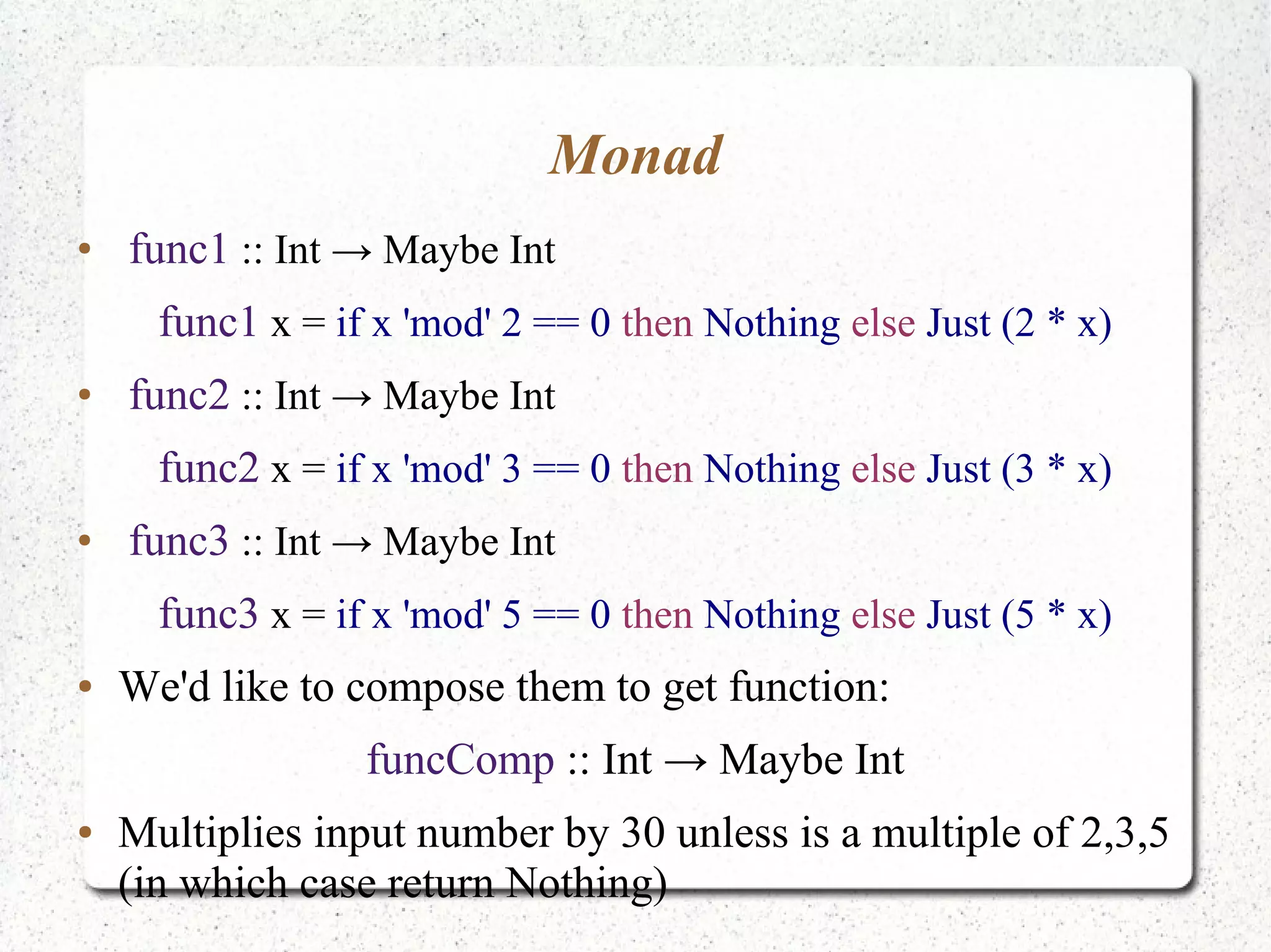 Monad
●
func1 :: Int → Maybe Int
func1 x = if x 'mod' 2 == 0 then Nothing else Just (2 * x)
●
func2 :: Int → Maybe Int
func2 x = if x 'mod' 3 == 0 then Nothing else Just (3 * x)
●
func3 :: Int → Maybe Int
func3 x = if x 'mod' 5 == 0 then Nothing else Just (5 * x)
● We'd like to compose them to get function:
funcComp :: Int → Maybe Int
● Multiplies input number by 30 unless is a multiple of 2,3,5
(in which case return Nothing)
 