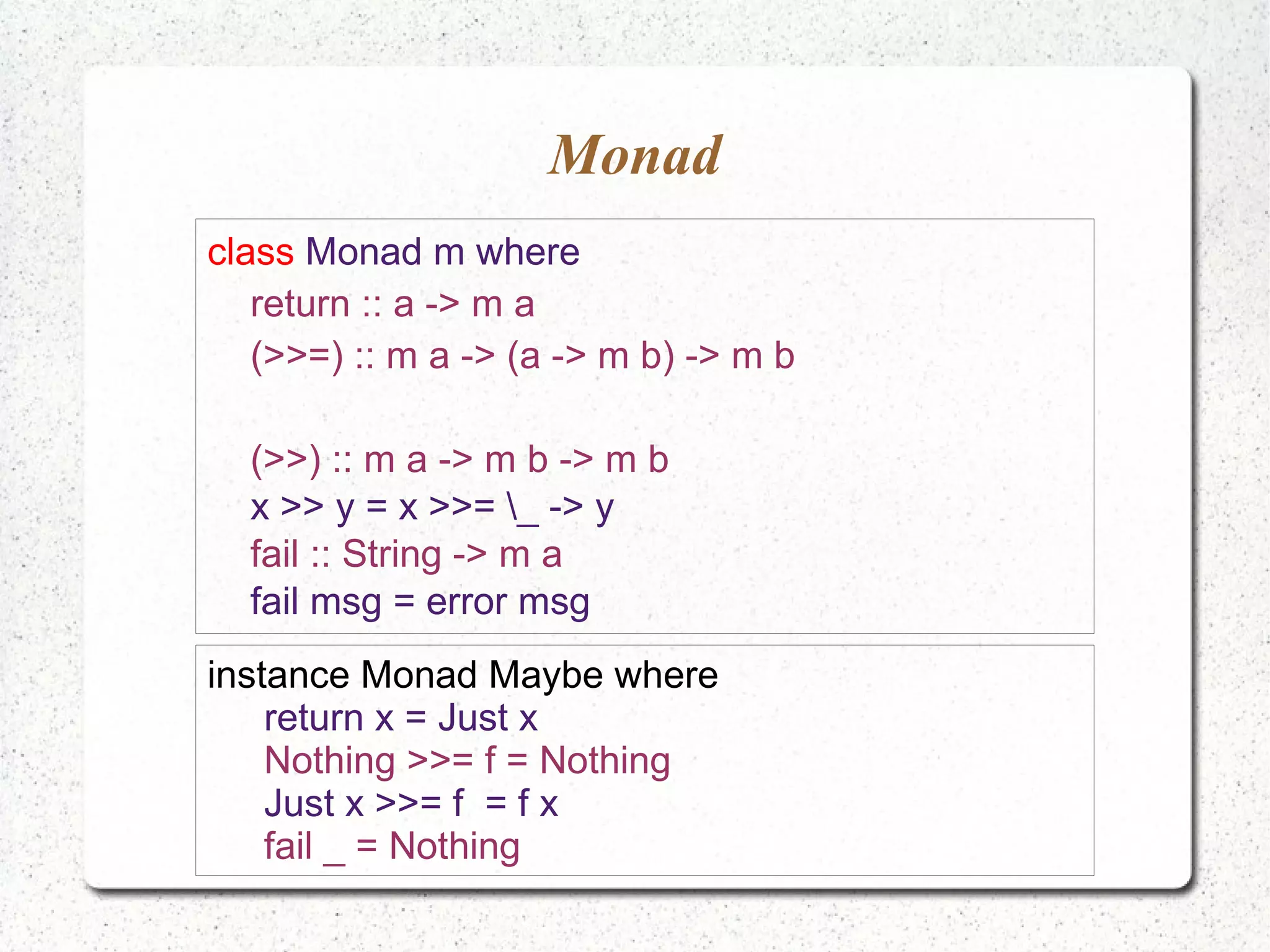 Monad
class Monad m where
return :: a -> m a
(>>=) :: m a -> (a -> m b) -> m b
(>>) :: m a -> m b -> m b
x >> y = x >>= _ -> y
fail :: String -> m a
fail msg = error msg
instance Monad Maybe where
return x = Just x
Nothing >>= f = Nothing
Just x >>= f = f x
fail _ = Nothing
 