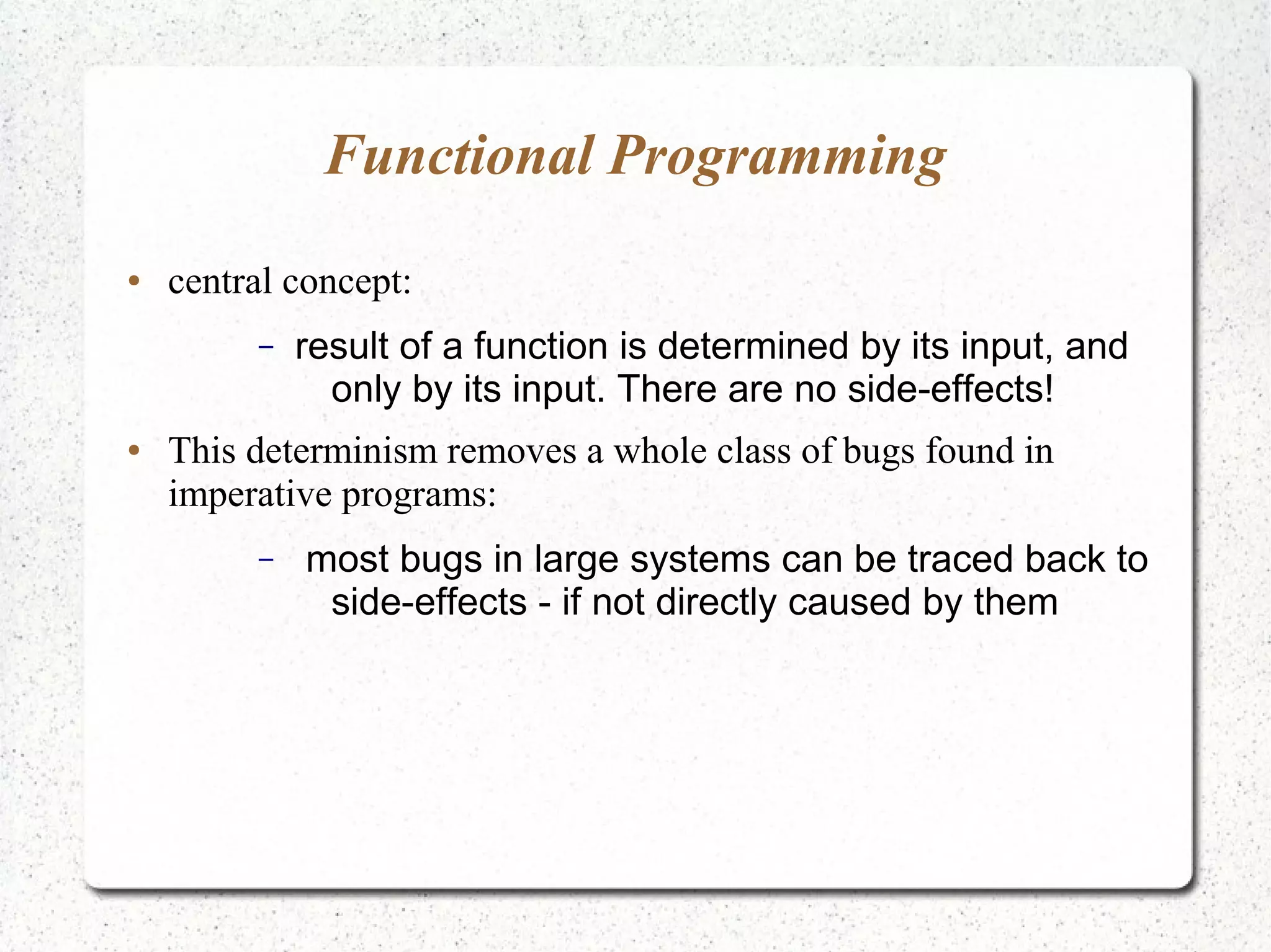 Functional Programming
● central concept:
– result of a function is determined by its input, and
only by its input. There are no side-effects!
● This determinism removes a whole class of bugs found in
imperative programs:
– most bugs in large systems can be traced back to
side-effects - if not directly caused by them
 