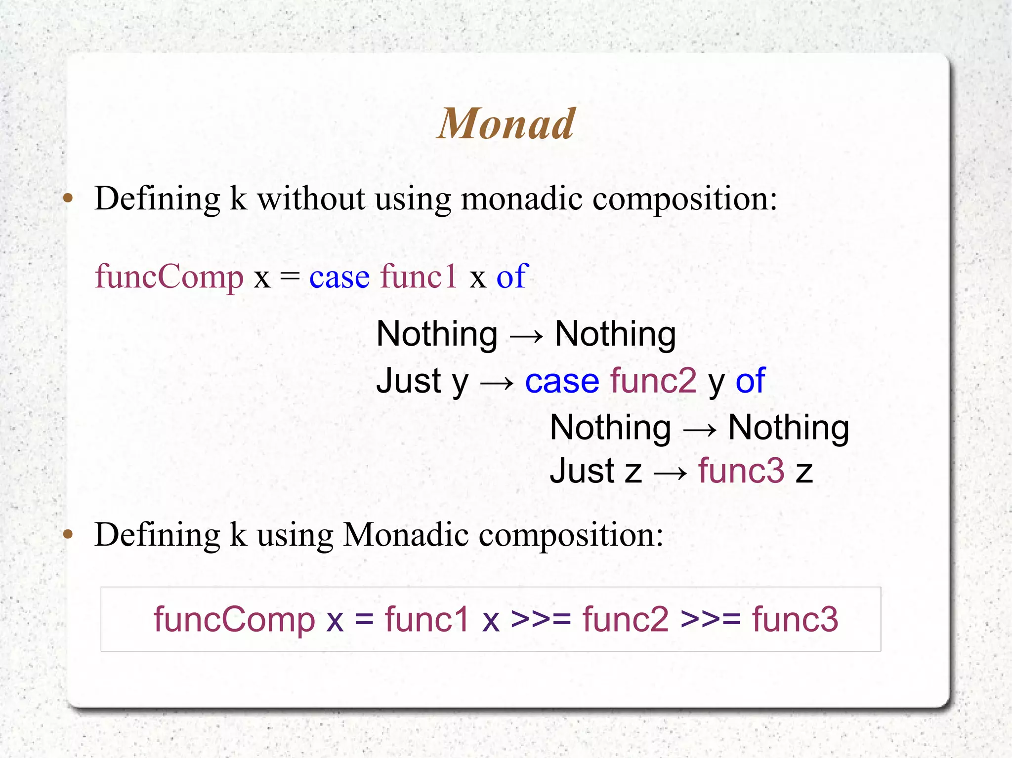Monad
● Defining k without using monadic composition:
funcComp x = case func1 x of
Nothing → Nothing
Just y → case func2 y of
Nothing → Nothing
Just z → func3 z
● Defining k using Monadic composition:
funcComp x = func1 x >>= func2 >>= func3
 