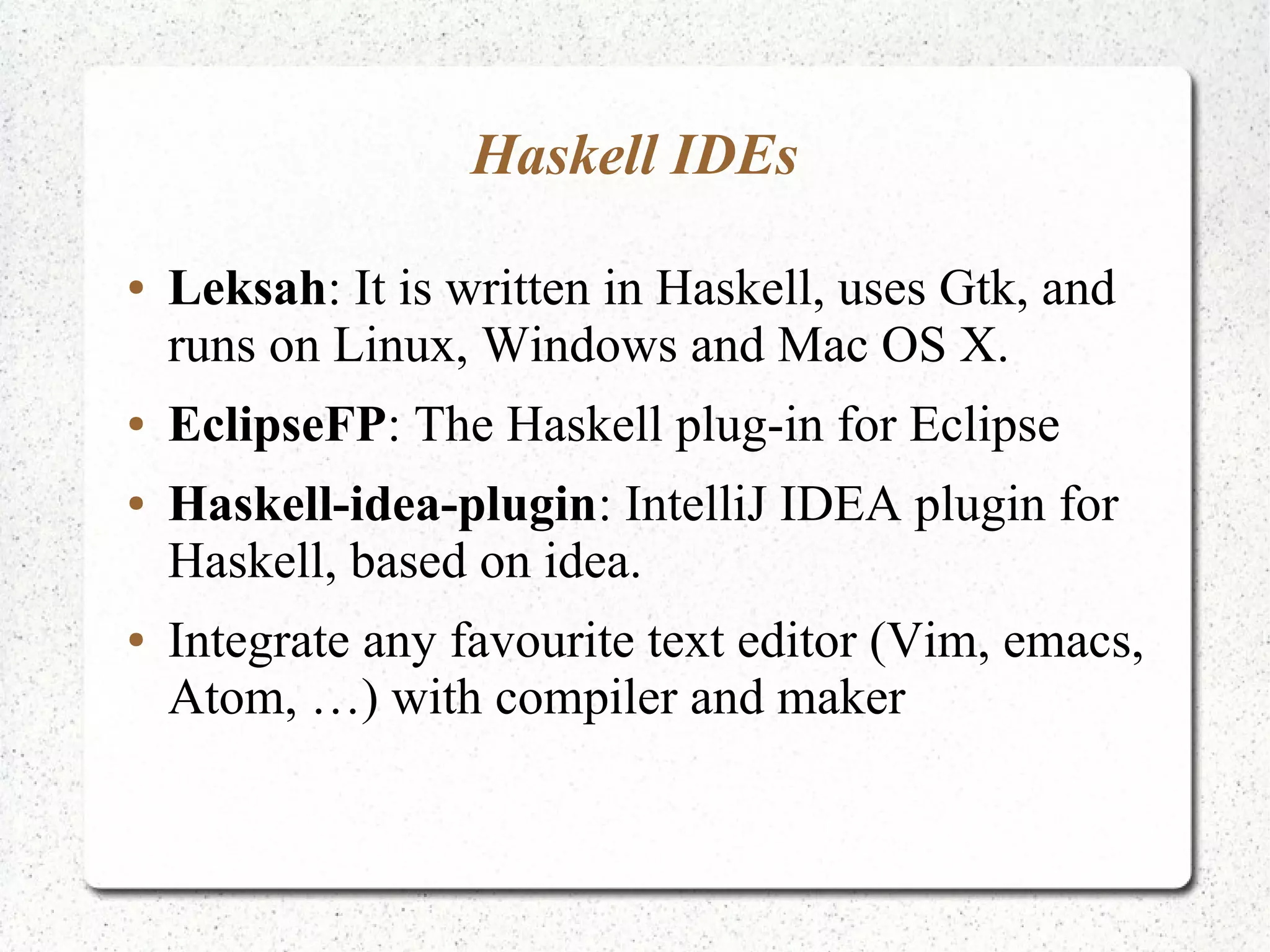 Haskell IDEs
● Leksah: It is written in Haskell, uses Gtk, and
runs on Linux, Windows and Mac OS X.
● EclipseFP: The Haskell plug-in for Eclipse
● Haskell-idea-plugin: IntelliJ IDEA plugin for
Haskell, based on idea.
● Integrate any favourite text editor (Vim, emacs,
Atom, …) with compiler and maker
 