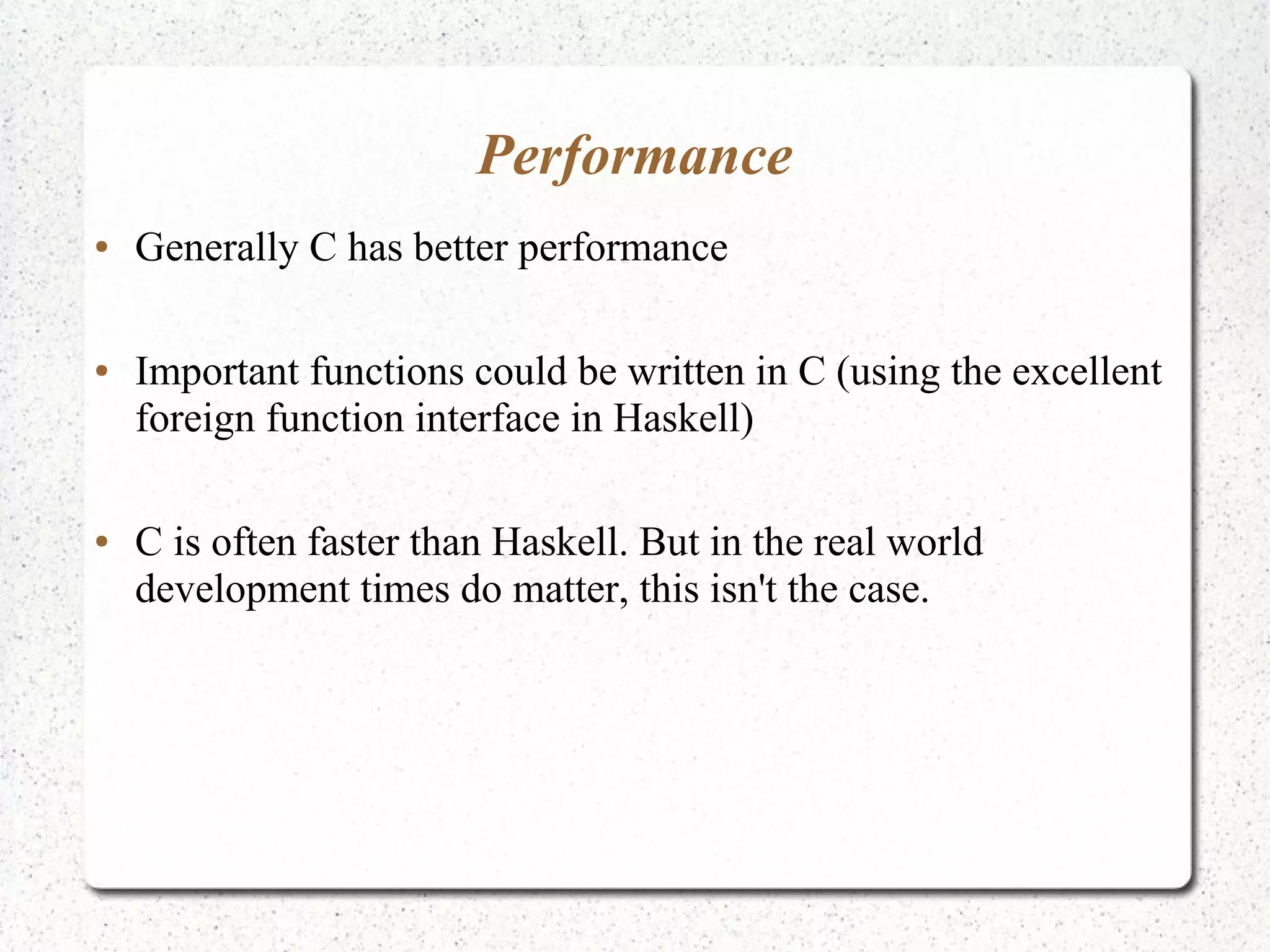 Performance
● Generally C has better performance
● Important functions could be written in C (using the excellent
foreign function interface in Haskell)
● C is often faster than Haskell. But in the real world
development times do matter, this isn't the case.
 