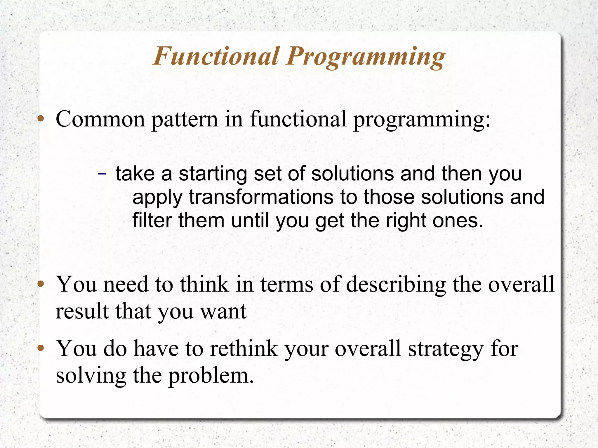 Functional Programming
● Common pattern in functional programming:
– take a starting set of solutions and then you
apply transformations to those solutions and
filter them until you get the right ones.
● You need to think in terms of describing the overall
result that you want
● You do have to rethink your overall strategy for
solving the problem.
 