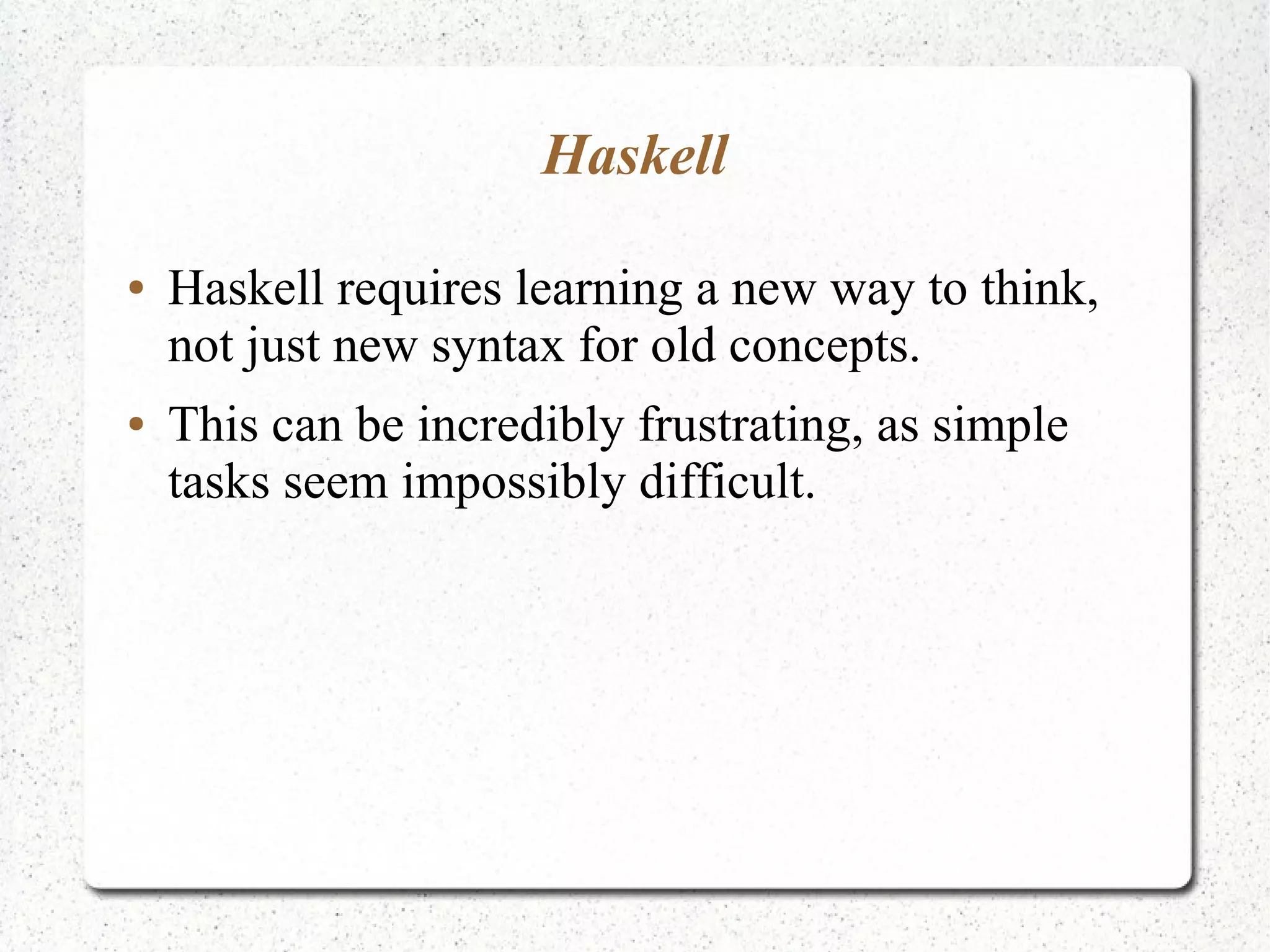 Haskell
● Haskell requires learning a new way to think,
not just new syntax for old concepts.
● This can be incredibly frustrating, as simple
tasks seem impossibly difficult.
 