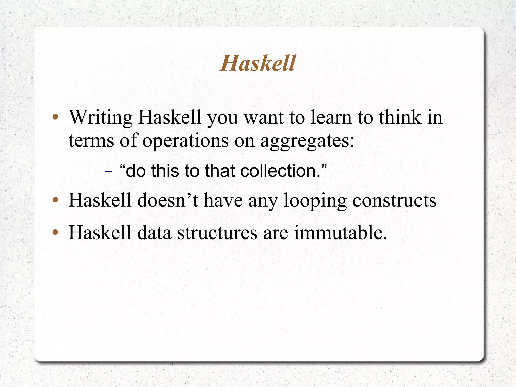Haskell
● Writing Haskell you want to learn to think in
terms of operations on aggregates:
– “do this to that collection.”
● Haskell doesn’t have any looping constructs
● Haskell data structures are immutable.
 