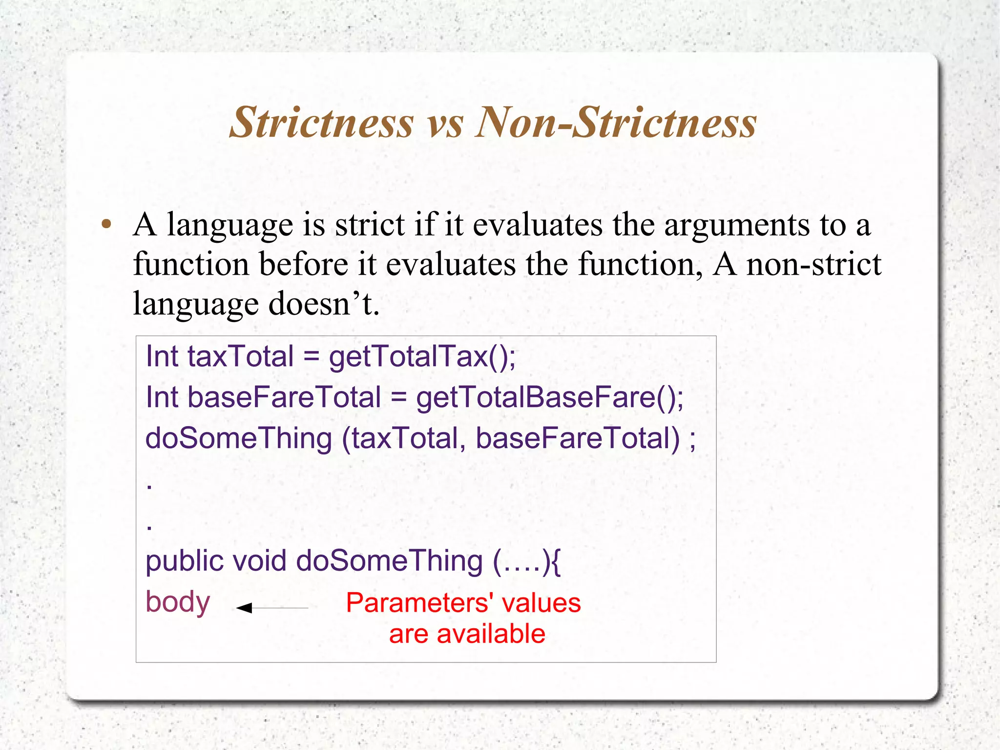 Strictness vs Non-Strictness
● A language is strict if it evaluates the arguments to a
function before it evaluates the function, A non-strict
language doesn’t.
Int taxTotal = getTotalTax();
Int baseFareTotal = getTotalBaseFare();
doSomeThing (taxTotal, baseFareTotal) ;
.
.
public void doSomeThing (….){
body Parameters' values
are available
 
