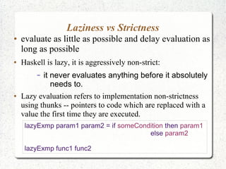 Laziness vs Strictness
● evaluate as little as possible and delay evaluation as
long as possible
● Haskell is lazy, it is aggressively non-strict:
– it never evaluates anything before it absolutely
needs to.
● Lazy evaluation refers to implementation non-strictness
using thunks -- pointers to code which are replaced with a
value the first time they are executed.
lazyExmp param1 param2 = if someCondition then param1
else param2
lazyExmp func1 func2
 