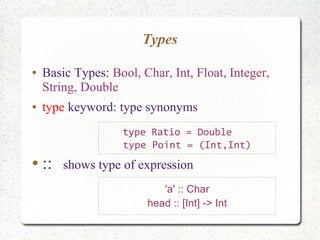 Types
● Basic Types: Bool, Char, Int, Float, Integer,
String, Double
● type keyword: type synonyms
● :: shows type of expression
'a' :: Char
head :: [Int] -> Int
type Ratio = Double
type Point = (Int,Int)
 
