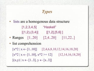 Types
● lists are a homogenous data structure
[1,2,3,4,5] “Haskell”
[(1,2),(3,4)] [[1,2],[5,6] ]
● Ranges [1..20] [2,4..20] [11,22..]
● list comprehension
[x*2 | x [1..10]] [2,4,6,8,10,12,14,16,18,20]
[x*2 | x [1..10], x*2 >= 12] [12,14,16,18,20]
[(x,y) | x [1..3], y [x..3]] 
 