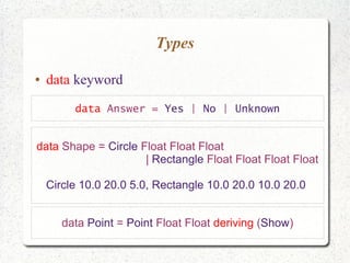 Types
● data keyword
data Answer = Yes | No | Unknown
data Shape = Circle Float Float Float
| Rectangle Float Float Float Float
Circle 10.0 20.0 5.0, Rectangle 10.0 20.0 10.0 20.0
data Point = Point Float Float deriving (Show)
 