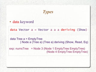 Types
● data keyword
data Vector a = Vector a a a deriving (Show)
data Tree a = EmptyTree
| Node a (Tree a) (Tree a) deriving (Show, Read, Eq)
exp: numsTree = Node 3 (Node 1 EmptyTree EmptyTree)
(Node 4 EmptyTree EmptyTree)
 