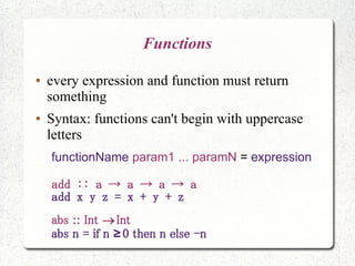 Functions
● every expression and function must return
something
● Syntax: functions can't begin with uppercase
letters
functionName param1 ... paramN = expression
add :: a → a → a → a
add x y z = x + y + z
abs :: Int Int
abs n = if n 0 then n else -n≥
 