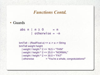 Functions Contd.
● Guards
abs n | n ≥ 0 = n
| otherwise = -n
bmiTell :: (RealFloat a) => a -> a -> String
bmiTell weight height
| weight / height ^ 2 <= 18.5 = "THIN"
| weight / height ^ 2 <= 25.0 = "NORMAL"
| weight / height ^ 2 <= 30.0 = "FAT"
| otherwise = "You're a whale, congratulations!"
 