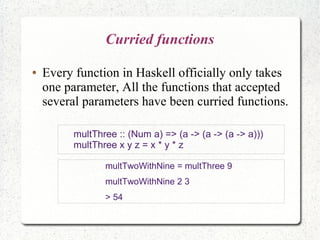Curried functions
● Every function in Haskell officially only takes
one parameter, All the functions that accepted
several parameters have been curried functions.
multTwoWithNine = multThree 9
multTwoWithNine 2 3
> 54
multThree :: (Num a) => (a -> (a -> (a -> a)))
multThree x y z = x * y * z
 