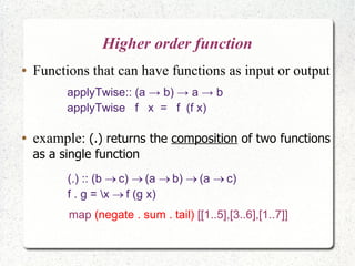 Higher order function
● Functions that can have functions as input or output
applyTwise:: (a → b) → a → b
applyTwise f x = f (f x)
(.) :: (b c) (a b) (a c)    
f . g = x f (g x)
● example: (.) returns the composition of two functions
as a single function
map (negate . sum . tail) [[1..5],[3..6],[1..7]]
 