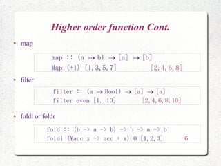 Higher order function Cont.
● map
● filter
● foldl or foldr
map :: (a b) [a] [b]  
Map (+1) [1,3,5,7] [2,4,6,8]
filter :: (a Bool) [a] [a]  
filter even [1..10] [2,4,6,8,10]
fold :: (b -> a -> b) -> b -> a -> b
foldl (acc x -> acc + x) 0 [1,2,3] 6
 