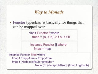 Way to Monads
● Functor typeclass is basically for things that
can be mapped over.
class Functor f where
fmap :: (a -> b) -> f a -> f b
instance Functor [] where
fmap = map
instance Functor Tree where
fmap f EmptyTree = EmptyTree
fmap f (Node x leftsub rightsub) =
Node (f x) (fmap f leftsub) (fmap f rightsub)
 