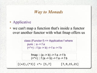 Way to Monads
● Applicative
● we can't map a function that's inside a functor
over another functor with what fmap offers us
class (Functor f) => Applicative f where
pure :: a -> f a
(<*>) :: f (a -> b) -> f a -> f b
fmap :: (a -> b) -> f a -> f b
(<*>) :: f (a -> b) -> f a -> f b
[(+2),(*3)] <*> [5,7] [7,9,15,21]
 
