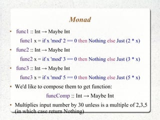 Monad
●
func1 :: Int → Maybe Int
func1 x = if x 'mod' 2 == 0 then Nothing else Just (2 * x)
●
func2 :: Int → Maybe Int
func2 x = if x 'mod' 3 == 0 then Nothing else Just (3 * x)
●
func3 :: Int → Maybe Int
func3 x = if x 'mod' 5 == 0 then Nothing else Just (5 * x)
● We'd like to compose them to get function:
funcComp :: Int → Maybe Int
● Multiplies input number by 30 unless is a multiple of 2,3,5
(in which case return Nothing)
 
