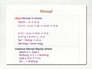 Monad
class Monad m where
return :: a -> m a
(>>=) :: m a -> (a -> m b) -> m b
(>>) :: m a -> m b -> m b
x >> y = x >>= _ -> y
fail :: String -> m a
fail msg = error msg
instance Monad Maybe where
return x = Just x
Nothing >>= f = Nothing
Just x >>= f = f x
fail _ = Nothing
 