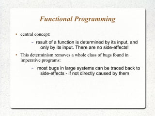 Functional Programming
● central concept:
– result of a function is determined by its input, and
only by its input. There are no side-effects!
● This determinism removes a whole class of bugs found in
imperative programs:
– most bugs in large systems can be traced back to
side-effects - if not directly caused by them
 