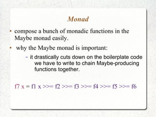 Monad
● compose a bunch of monadic functions in the
Maybe monad easily.
● why the Maybe monad is important:
– it drastically cuts down on the boilerplate code
we have to write to chain Maybe-producing
functions together.
f7 x = f1 x >>= f2 >>= f3 >>= f4 >>= f5 >>= f6
 