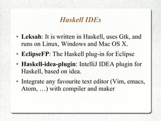 Haskell IDEs
● Leksah: It is written in Haskell, uses Gtk, and
runs on Linux, Windows and Mac OS X.
● EclipseFP: The Haskell plug-in for Eclipse
● Haskell-idea-plugin: IntelliJ IDEA plugin for
Haskell, based on idea.
● Integrate any favourite text editor (Vim, emacs,
Atom, …) with compiler and maker
 
