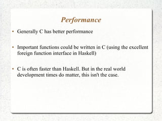 Performance
● Generally C has better performance
● Important functions could be written in C (using the excellent
foreign function interface in Haskell)
● C is often faster than Haskell. But in the real world
development times do matter, this isn't the case.
 