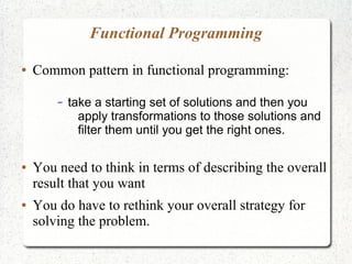Functional Programming
● Common pattern in functional programming:
– take a starting set of solutions and then you
apply transformations to those solutions and
filter them until you get the right ones.
● You need to think in terms of describing the overall
result that you want
● You do have to rethink your overall strategy for
solving the problem.
 