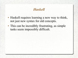 Haskell
● Haskell requires learning a new way to think,
not just new syntax for old concepts.
● This can be incredibly frustrating, as simple
tasks seem impossibly difficult.
 